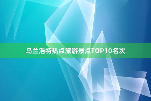 乌兰浩特热点旅游景点TOP10名次