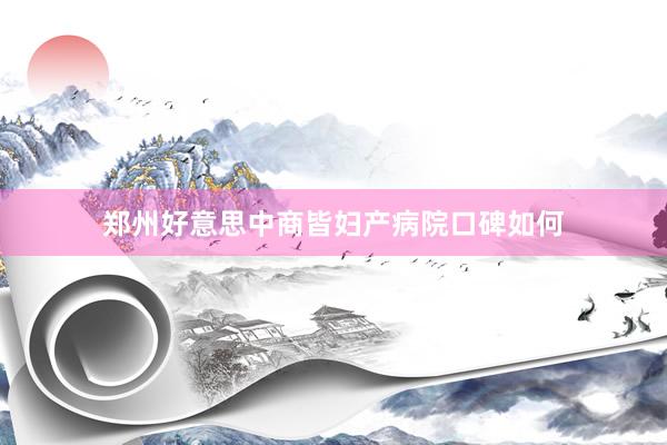 郑州好意思中商皆妇产病院口碑如何